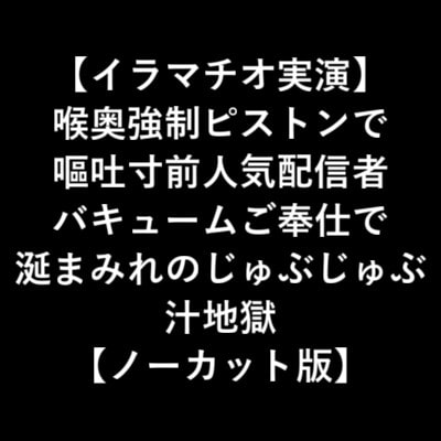 【イラマチオ実演】 喉奥強制ピストンで 嘔吐寸前人気配信者 バキュームご奉仕で 涎まみれのじゅぶじゅぶ 汁地獄 【ノーカット版】