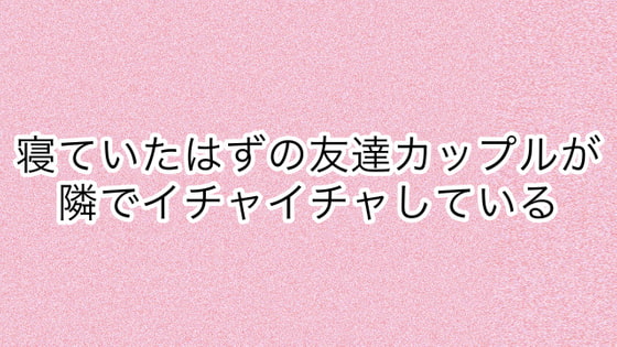 寝ていたはずの友達カップルが隣でイチャイチャしている