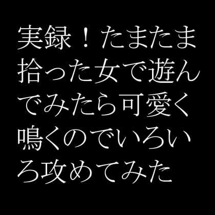 実録!たまたま拾った女で遊んでみたら可愛く鳴くのでいろいろ攻めてみた