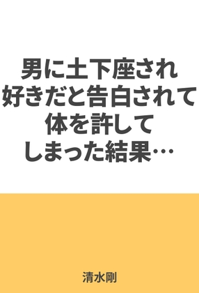 男に土下座され、好きだと告白されて体を許してしまった結果…