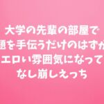 大学の先輩の部屋で課題を手伝うだけのはずが、エロい雰囲気になってなし崩しえっち 大学の先輩の部屋で課題を手伝うだけのはずが、エロい雰囲気になってなし崩しえっち